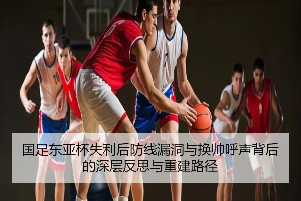 国足东亚杯失利后防线漏洞与换帅呼声背后的深层反思与重建路径