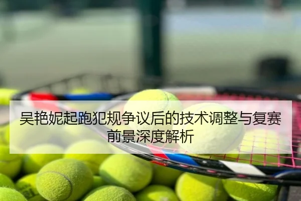 吴艳妮起跑犯规争议后的技术调整与复赛前景深度解析