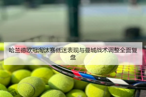 哈兰德欧冠淘汰赛低迷表现与曼城战术调整全面复盘