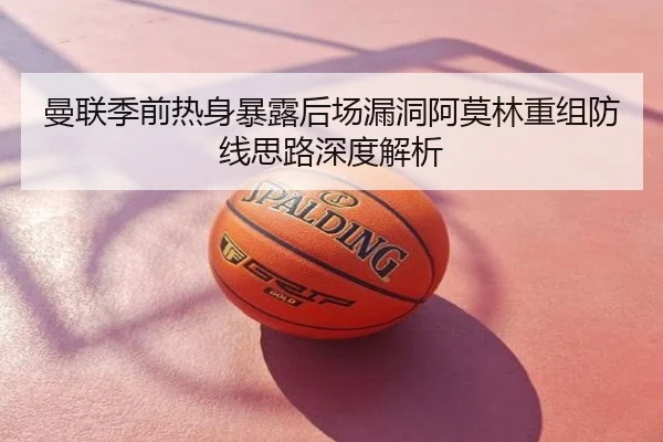 曼联季前热身暴露后场漏洞阿莫林重组防线思路深度解析