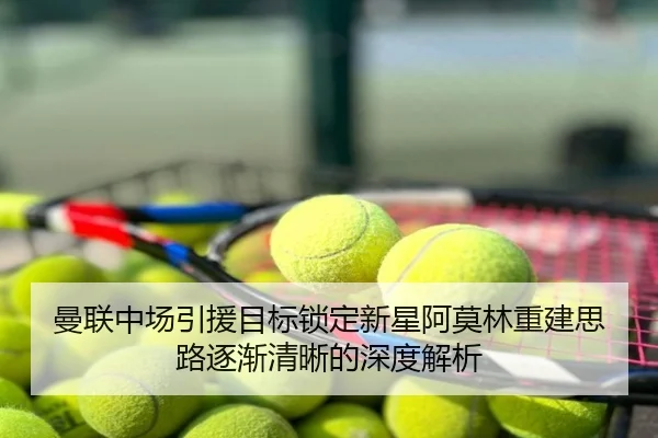 曼联中场引援目标锁定新星阿莫林重建思路逐渐清晰的深度解析
