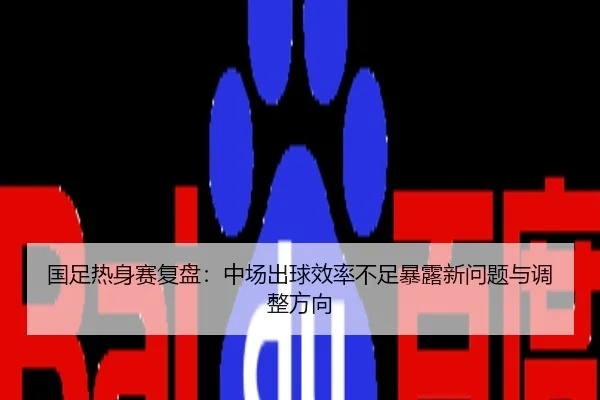 国足热身赛复盘：中场出球效率不足暴露新问题与调整方向