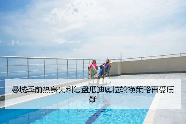 曼城季前热身失利复盘瓜迪奥拉轮换策略再受质疑